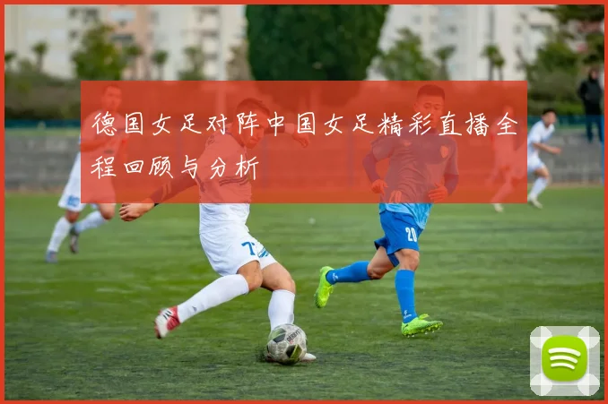 德国女足对阵中国女足精彩直播全程回顾与分析