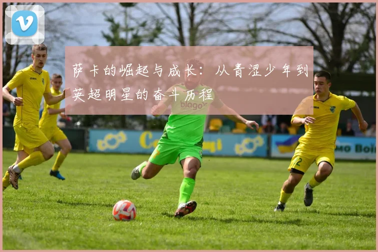 萨卡的崛起与成长：从青涩少年到英超明星的奋斗历程